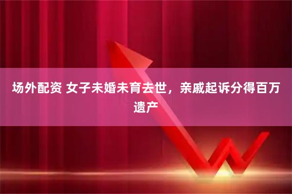 场外配资 女子未婚未育去世，亲戚起诉分得百万遗产