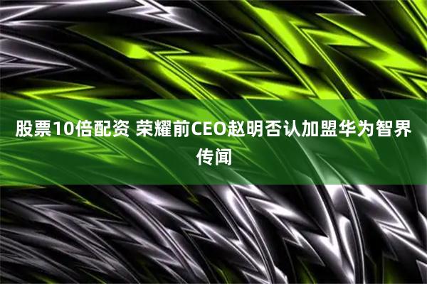 股票10倍配资 荣耀前CEO赵明否认加盟华为智界传闻