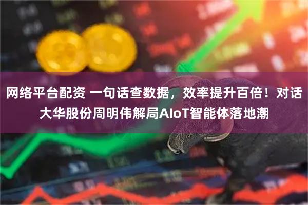 网络平台配资 一句话查数据，效率提升百倍！对话大华股份周明伟解局AIoT智能体落地潮