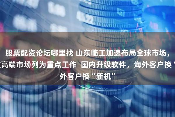 股票配资论坛哪里找 山东临工加速布局全球市场，将突破高端市场列为重点工作  国内升级软件，海外客户换“新机”