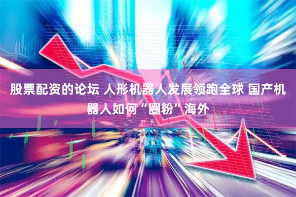 股票配资的论坛 人形机器人发展领跑全球 国产机器人如何“圈粉”海外