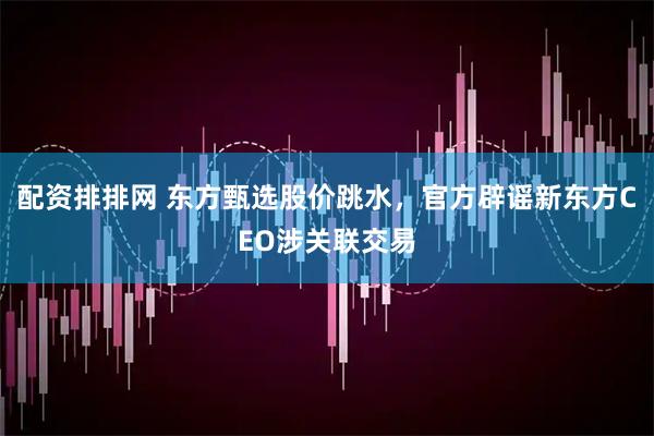 配资排排网 东方甄选股价跳水，官方辟谣新东方CEO涉关联交易