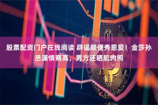 股票配资门户在线阅读 辟谣顺便秀恩爱！金莎孙丞潇情商高，男方还晒肌肉照