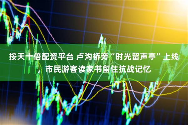 按天十倍配资平台 卢沟桥旁“时光留声亭”上线，市民游客读家书留住抗战记忆