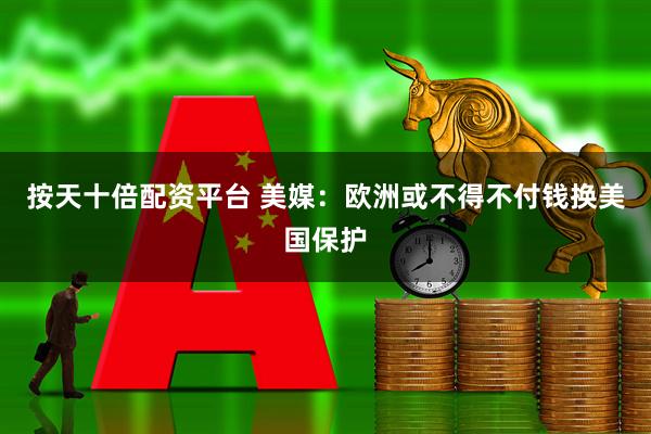 按天十倍配资平台 美媒：欧洲或不得不付钱换美国保护