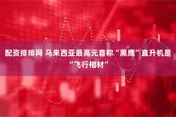 配资排排网 马来西亚最高元首称“黑鹰”直升机是“飞行棺材”