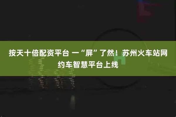 按天十倍配资平台 一“屏”了然！苏州火车站网约车智慧平台上线
