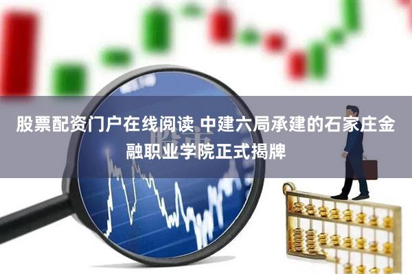 股票配资门户在线阅读 中建六局承建的石家庄金融职业学院正式揭牌