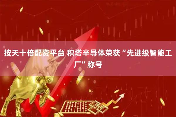 按天十倍配资平台 积塔半导体荣获“先进级智能工厂”称号