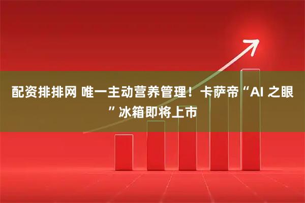 配资排排网 唯一主动营养管理！卡萨帝“AI 之眼”冰箱即将上市