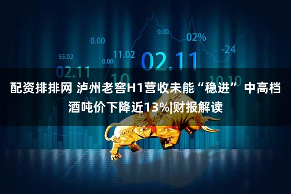 配资排排网 泸州老窖H1营收未能“稳进” 中高档酒吨价下降近13%|财报解读