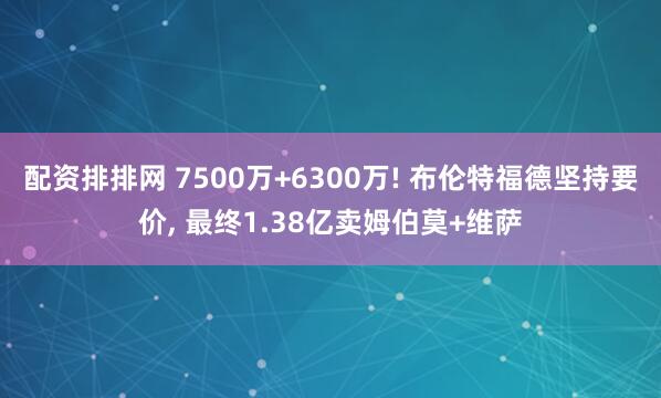 配资排排网 7500万+6300万! 布伦特福德坚持要价, 最终1.38亿卖姆伯莫+维萨