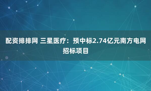 配资排排网 三星医疗：预中标2.74亿元南方电网招标项目