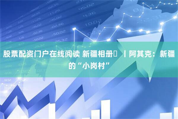 股票配资门户在线阅读 新疆相册⑭丨阿其克：新疆的“小岗村”