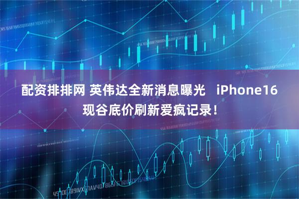 配资排排网 英伟达全新消息曝光   iPhone16现谷底价刷新爱疯记录！