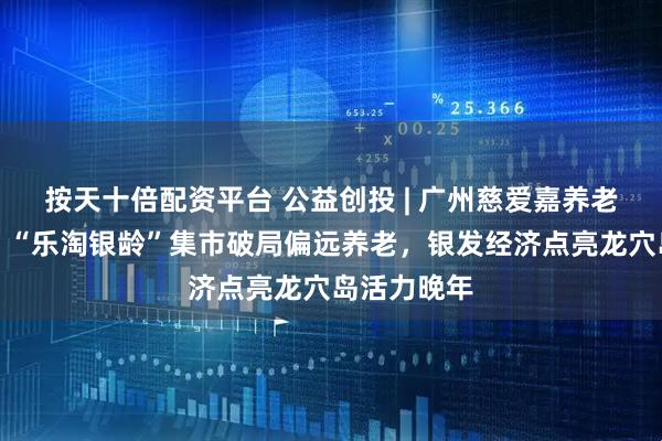 按天十倍配资平台 公益创投 | 广州慈爱嘉养老服务中心：“乐淘银龄”集市破局偏远养老，银发经济点亮龙穴岛活力晚年
