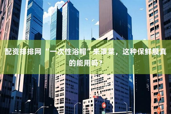 配资排排网 “一次性浴帽”来罩菜，这种保鲜膜真的能用吗？