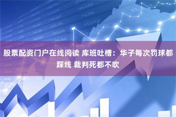 股票配资门户在线阅读 库班吐槽：华子每次罚球都踩线 裁判死都不吹