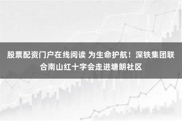 股票配资门户在线阅读 为生命护航！深铁集团联合南山红十字会走进塘朗社区