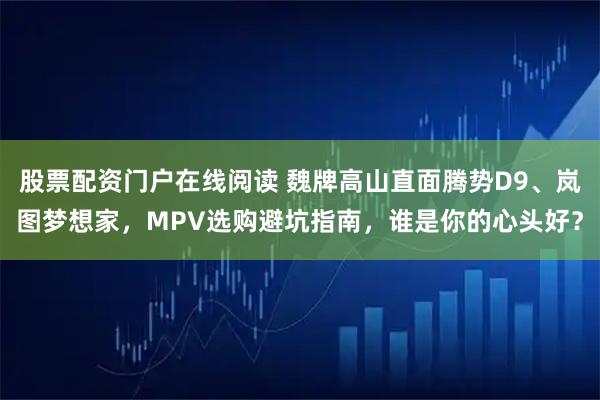 股票配资门户在线阅读 魏牌高山直面腾势D9、岚图梦想家，MPV选购避坑指南，谁是你的心头好？