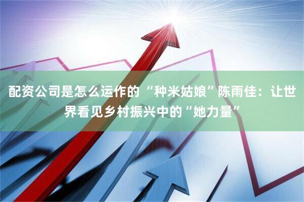 配资公司是怎么运作的 “种米姑娘”陈雨佳：让世界看见乡村振兴中的“她力量”