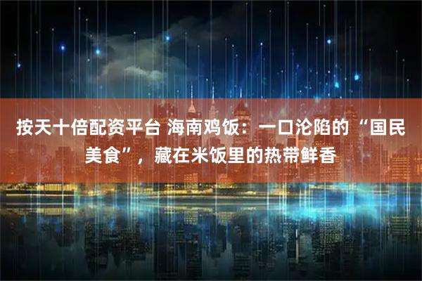 按天十倍配资平台 海南鸡饭：一口沦陷的 “国民美食”，藏在米饭里的热带鲜香