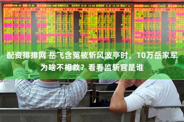 配资排排网 岳飞含冤被斩风波亭时，10万岳家军为啥不相救？看看监斩官是谁