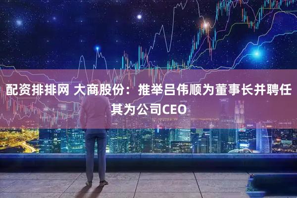 配资排排网 大商股份：推举吕伟顺为董事长并聘任其为公司CEO
