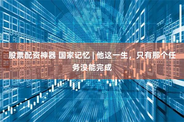 股票配资神器 国家记忆 | 他这一生，只有那个任务没能完成