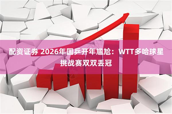 配资证券 2026年国乒开年尴尬：WTT多哈球星挑战赛双双丢冠