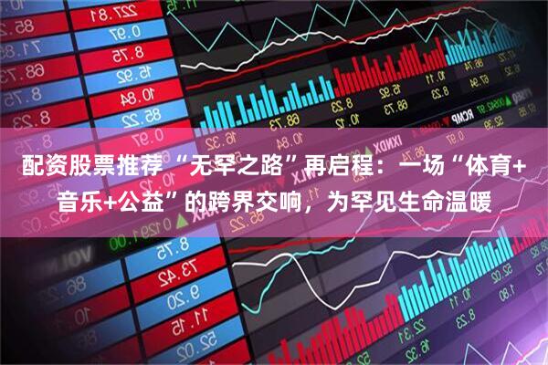 配资股票推荐 “无罕之路”再启程：一场“体育+音乐+公益”的跨界交响，为罕见生命温暖